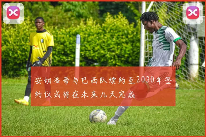 安切洛蒂与巴西队续约至2030年签约仪式将在未来几天完成