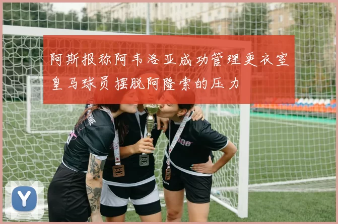 阿斯报称阿韦洛亚成功管理更衣室皇马球员摆脱阿隆索的压力