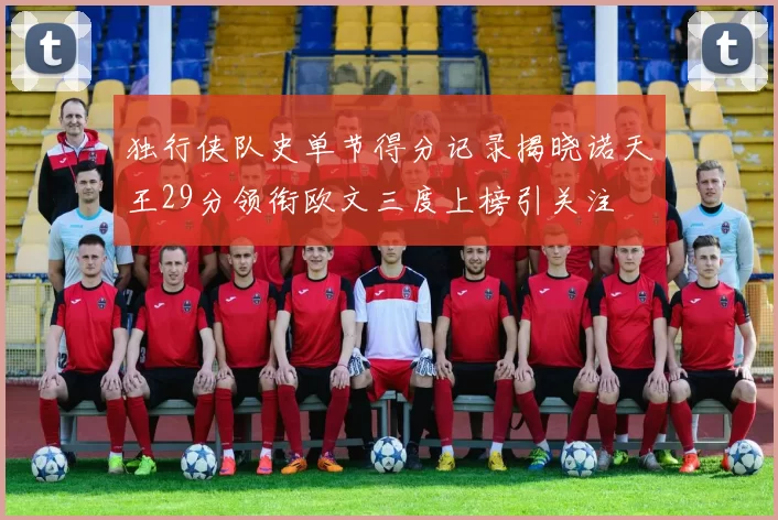 独行侠队史单节得分记录揭晓诺天王29分领衔欧文三度上榜引关注