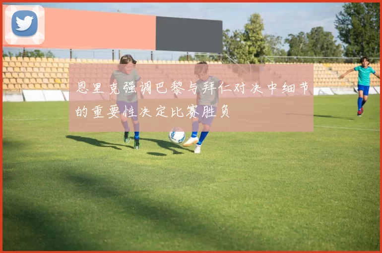 恩里克强调巴黎与拜仁对决中细节的重要性决定比赛胜负