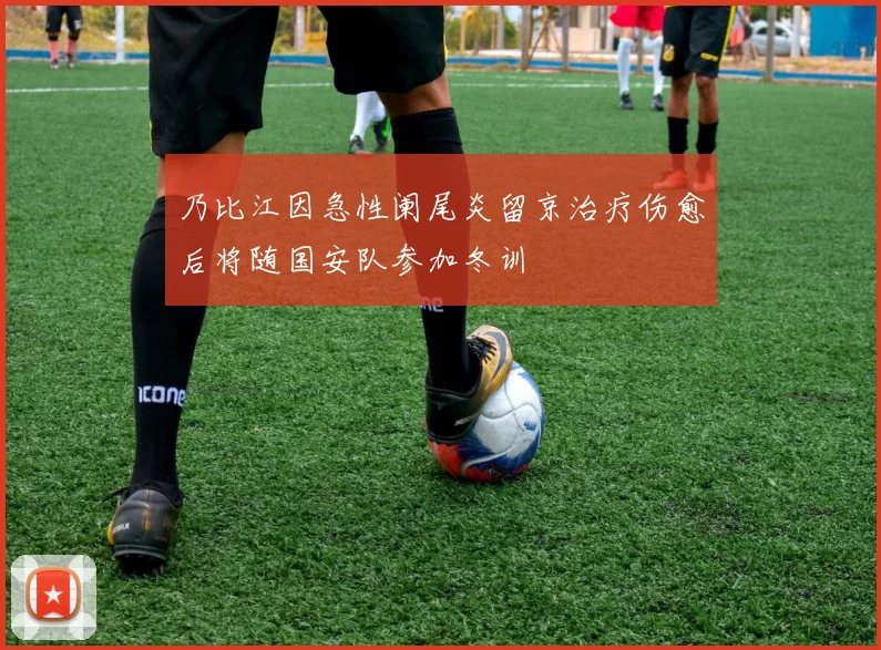 乃比江因急性阑尾炎留京治疗伤愈后将随国安队参加冬训