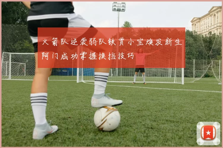 火箭队逆袭弱队铁贾小宝焕发新生阿门成功掌握换挡技巧
